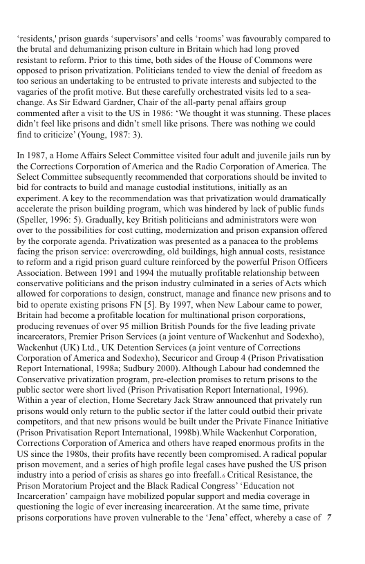 “residents,"prison guards ‘supervisors’ and cells ‘rooms’ was favourably compared to the brutal and dehumanizing prison culture in Britain which had long proved resistant (o reform. Prior to this time, both sides of the House of Commons were opposed to prison privatization. Polificians tended to view the denial of freedom as 100 serious an undertaking to be entrusted to private interests and subjected to the vagaries of the profit motive. But these carcfully orchestrated visits led to a sca- change. As Sir Edward Gardner, Chair of the ali-party penal affairs group. commented afler a visit 1o the US in 1986: ‘We thought it was stunning. These places didn’t feel like prisons and didn’t smell like prisons. There was nothing we could find to criticize” (Young, 1987: 3).  In 1987, 2 Home Afairs Select Comitie visited four adult and juvenle jils run by the Corrections Corporation of America and the Radio Corporation of America. The. Select Committce subsequently recommended that corporations should be invited to bid for contracts to build and manage custodial institutions, initially as an experiment. A key to the recommendation was that privatization would dramatically accelerate the prison building program, which was hindered by lack of public funds (Speller, 1996: 5). Gradually, key Britih politicians and adinisrators were won overto the possibilites for cost cutting, modernization and prison expansion offered by the corporate agenda. Privatization was presented as 2 panacea to the problems facing the prison service: overcrowding, old buildings, high annual costs, resistance to reform and a igid prison guard culture reinforced by the powerful Prison Officers Assocation. Between 1991 and 1994 the mutually profitable relationship between conservative polifiians and the prison industry culminated in a series of Acts which allowed for corporations to design, construct, manage and finance new prisons and to bid to operate existing prisons FN [S]. By 1997, when New Labour came to power, Britain had become a profitabl ocation for multinaional prison corporations, producing revenues of over 95 million Briish Pounds for the five leading private incarcerators, Premier Prison Services (a joint venture of Wackenhut and Sodexto), Wackenhut (UK) Lid., UK Detention Services (a joint venture of Corrections Corporation of America and Sodexho). Securicor and Group 4 (Prison Privatisation Report International, 1998a: Sudbury 2000). Although Labour had condemned the. Conservative privatization program, pre-clection promises to return prisons to the public sestor were short lived (Prison Privatisation Report International, 1996). Within a year of clection, Home Secretary Jack Straw announced that pivately run prisons would only return to the public sector i the lattr could outbid their private competitors, and that new prisons would be built under the Private Finance Initative (Prison Privatisation Report Interational, 1998b) While Wackenhut Corporation. Corrections Corporation of America and others have reaped enormous profis n the US since the 1980s,ther profis have recently becn compromised. A rdical popular prison movement, and a serics of high profile legal cases have pushed the US prison industry into a period of crisis s shares go into freefall.« Critical Resistance, the Prison Moratorium Project and the Black Radical Congress”“Education not Incarceration’ campaign have mobilized popular support and media coverage in questioning the logic of ever increasing incarceration. AL the same time, private prisons corporations have proven vulnerable to the *Jena’ effect, whereby a case of 7  
